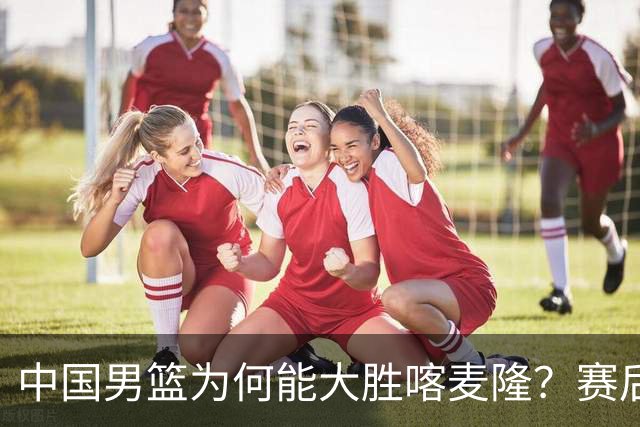 中国男篮为何能大胜喀麦隆？赛后郭士强毫不客气说出原因，很实在