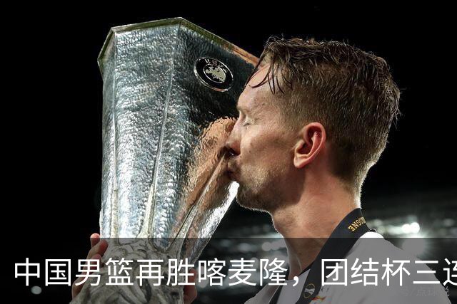 中国男篮再胜喀麦隆，团结杯三连胜