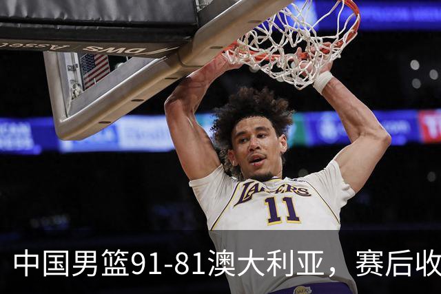 中国男篮91-81澳大利亚，赛后收获4大惊喜，3大前锋砍45分不负众望