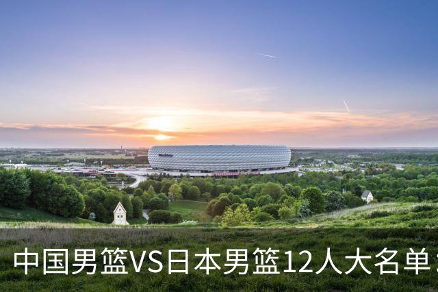中国男篮VS日本男篮12人大名单：杨翰森、贺希宁、王俊杰入围！