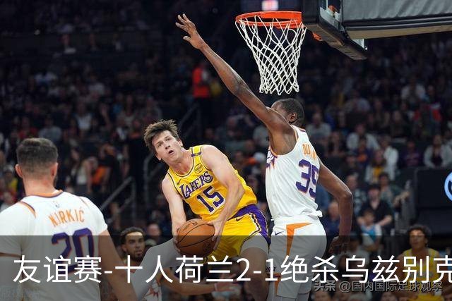 友谊赛-十人荷兰2-1绝杀乌兹别克斯坦 加克波双响+补时读秒点射