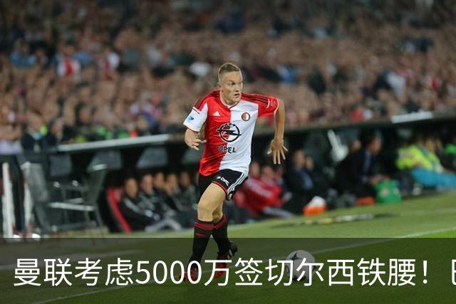 曼联考虑5000万签切尔西铁腰！巴莱巴恐亦被截胡，布莱顿给出具体要价