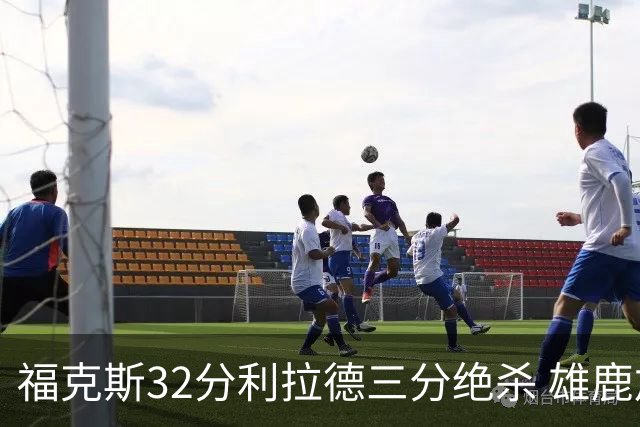 福克斯32分利拉德三分绝杀 雄鹿加时险胜国王