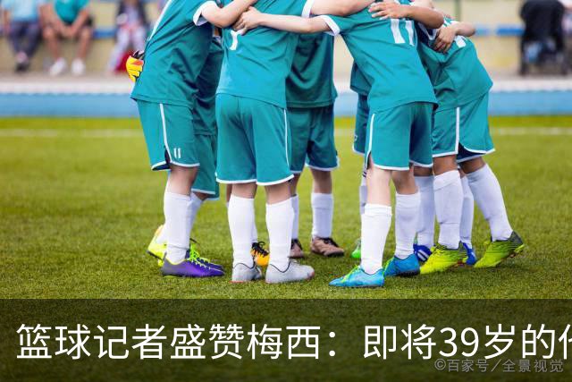 篮球记者盛赞梅西：即将39岁的他依旧无与伦比 梅西之后再无梅西