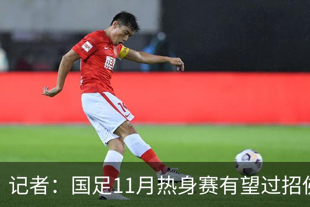 记者：国足11月热身赛有望过招佛得角；足协婉拒赴伊拉克比赛
