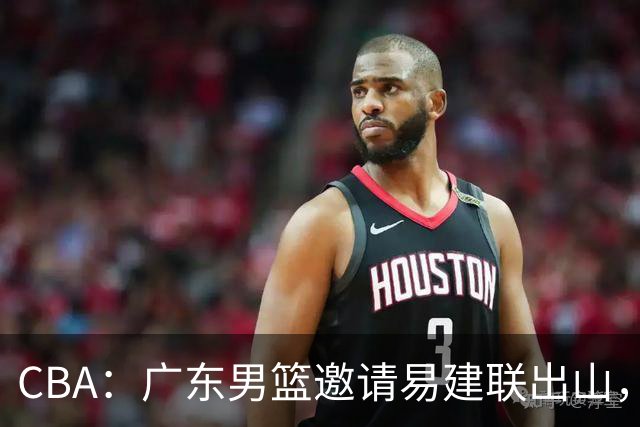 CBA：广东男篮邀请易建联出山，一线外援出走原因出炉，段睿骐主动选择辽宁，朱芳雨下一步工作敲定